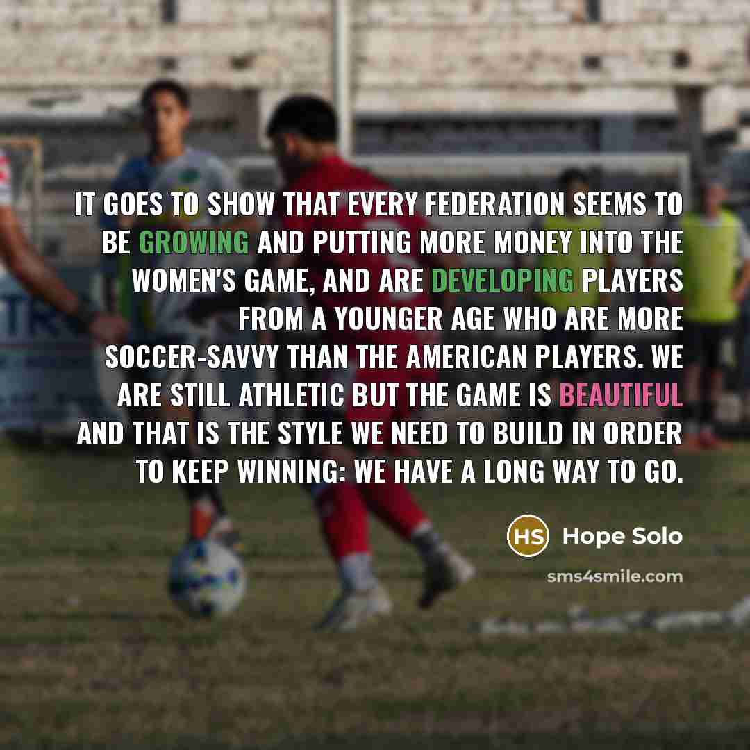 “It goes to show that every federation seems to be growing and putting more money into the women's game, and are developing players from a younger age who are more soccer-savvy than the American players. We are still athletic but the game is beautiful and that is the style we need to build in order…” quote by Hope Solo