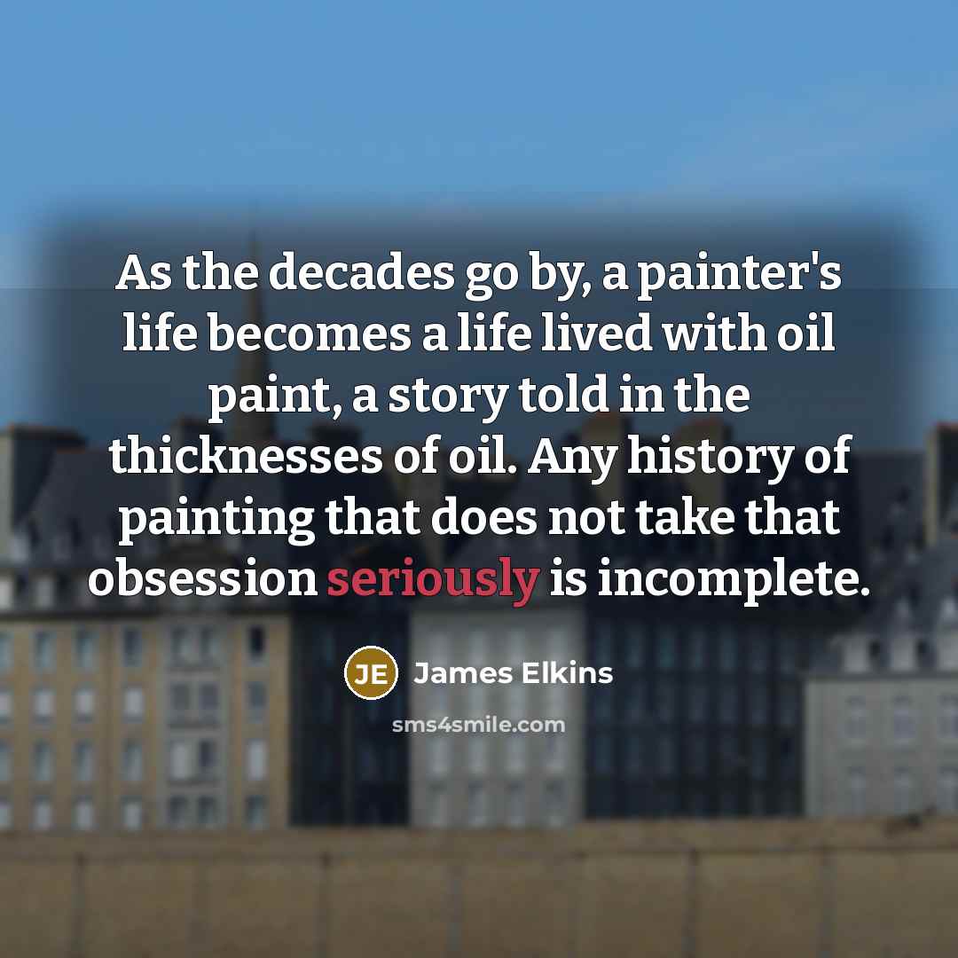 “As the decades go by, a painter's life becomes a life lived with oil paint, a story told in the thicknesses of oil. Any history of painting that does not take that obsession seriously is incomplete.” quote by James Elkins