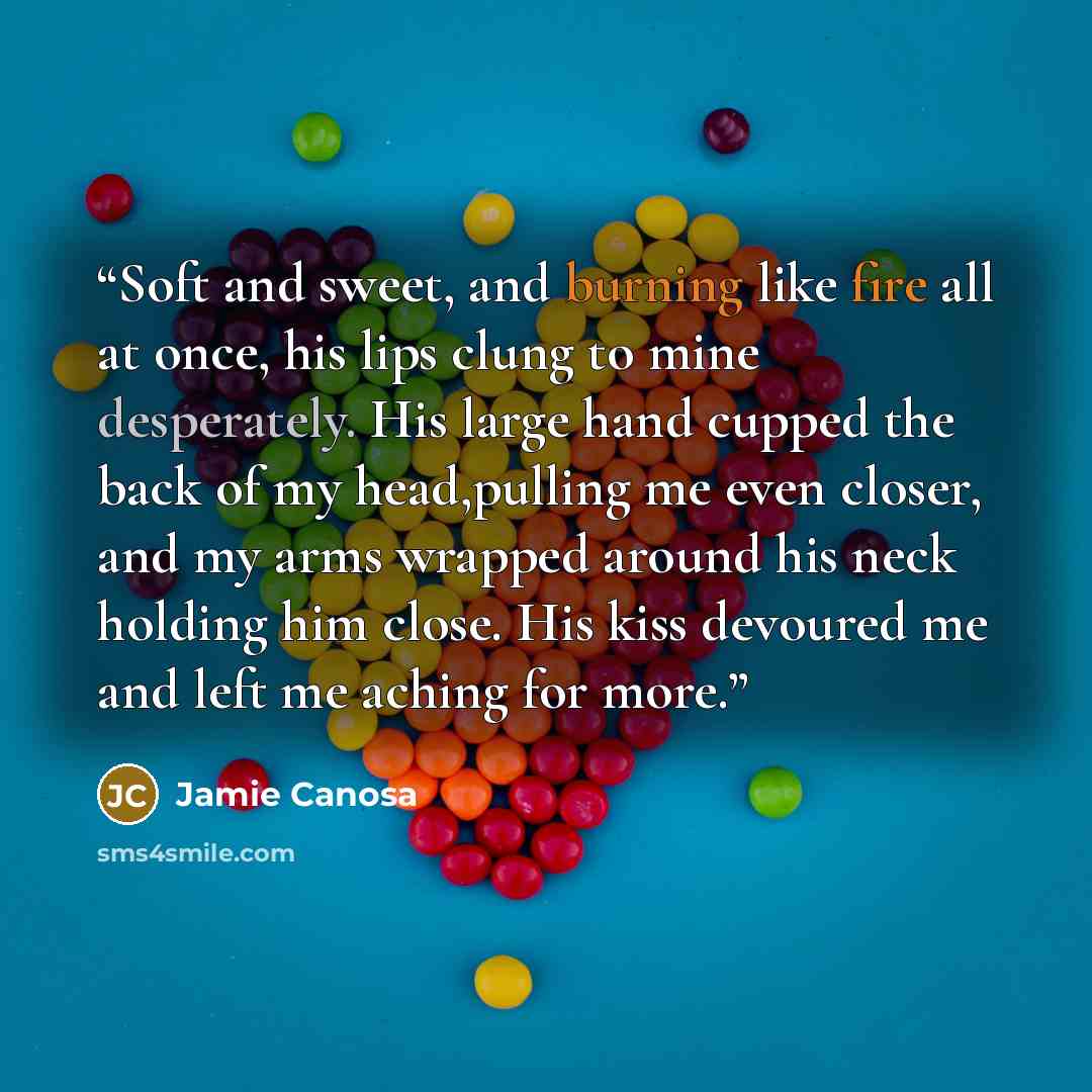 “Soft and sweet, and burning like fire all at once, his lips clung to mine desperately. His large hand cupped the back of my head,pulling me even closer, and my arms wrapped around his neck holding him close. His kiss devoured me and left me aching for more.” quote by Jamie Canosa