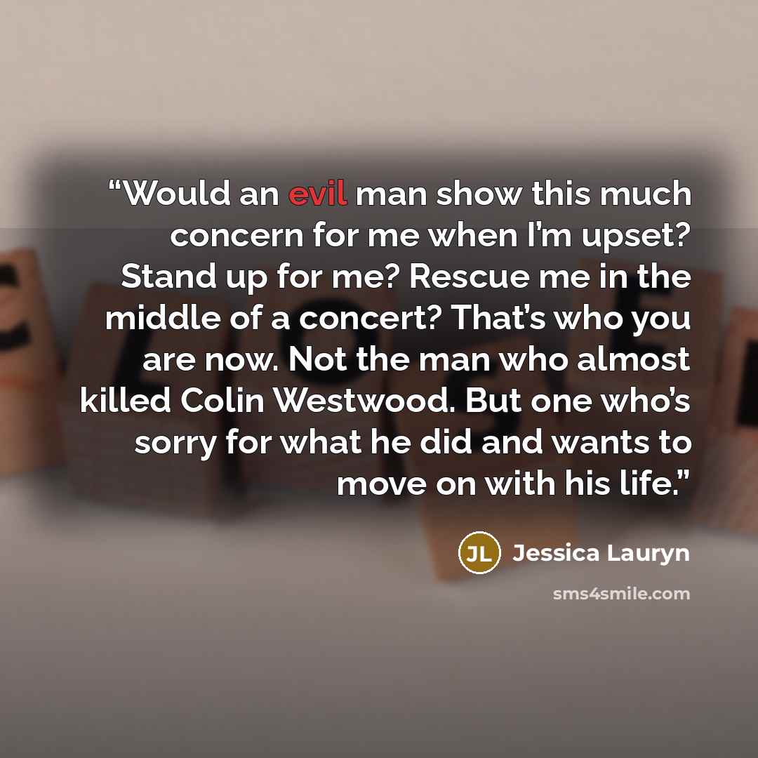 “Would an evil man show this much concern for me when I’m upset? Stand up for me? Rescue me in the middle of a concert? That’s who you are now. Not the man who almost killed Colin Westwood. But one who’s sorry for what he did and wants to move on with his life.” quote by Jessica Lauryn