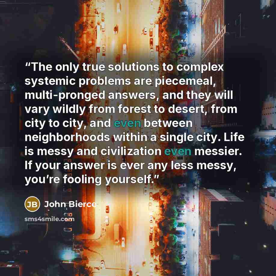 “The only true solutions to complex systemic problems are piecemeal, multi-pronged answers, and they will vary wildly from forest to desert, from city to city, and even between neighborhoods within a single city. Life is messy and civilization even messier. If your answer is ever any less messy…” quote by John Bierce