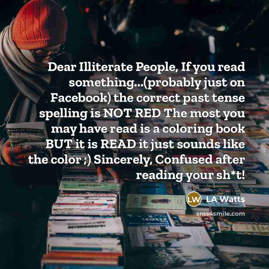 “Dear Illiterate People, If you read something...(probably just on Facebook) the correct past tense spelling is NOT RED The most you may have read is a coloring book BUT it is READ it just sounds like the color ;) Sincerely, Confused after reading your sh*t!” quote by LA Watts