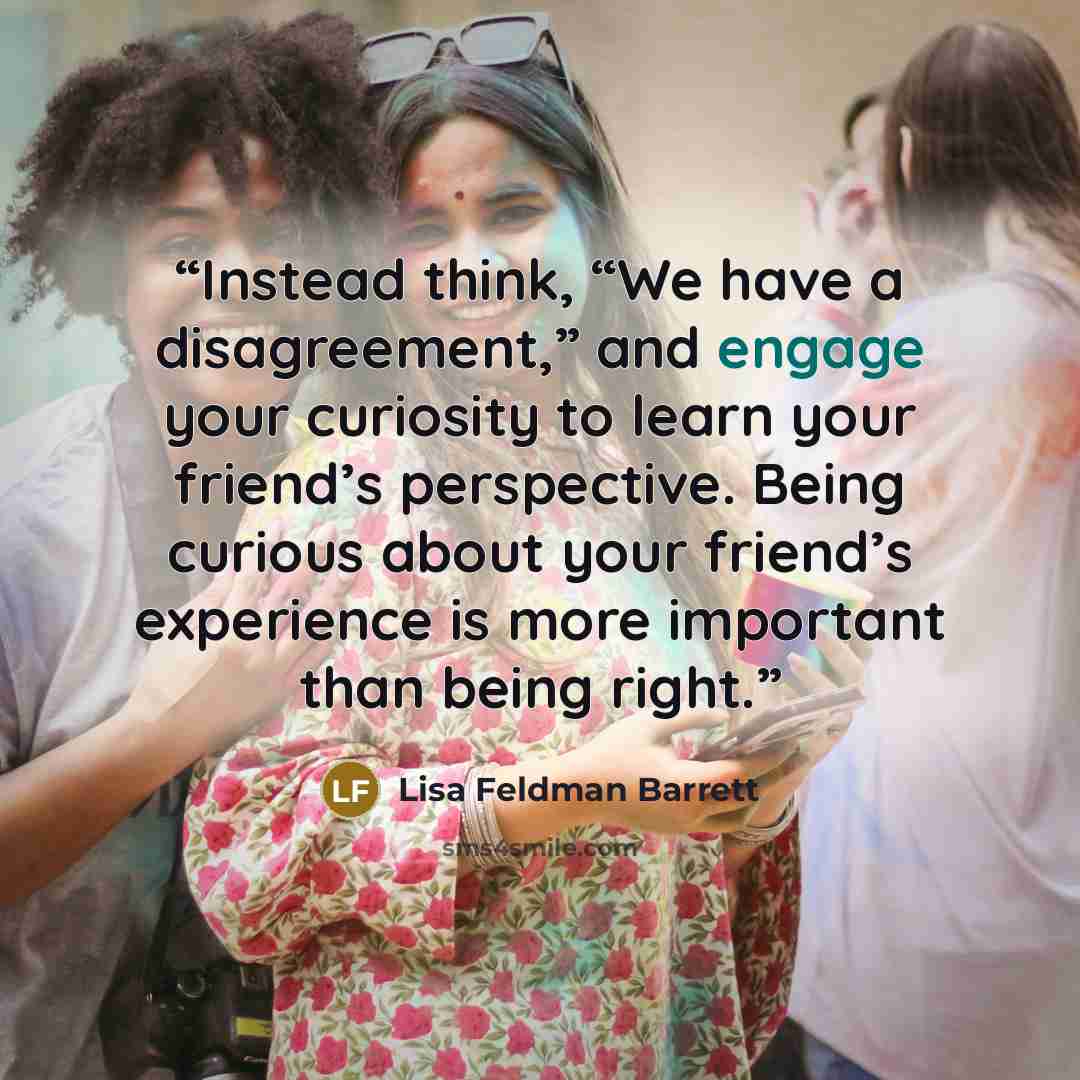 “Instead think, “We have a disagreement,” and engage your curiosity to learn your friend’s perspective. Being curious about your friend’s experience is more important than being right.” quote by Lisa Feldman Barrett