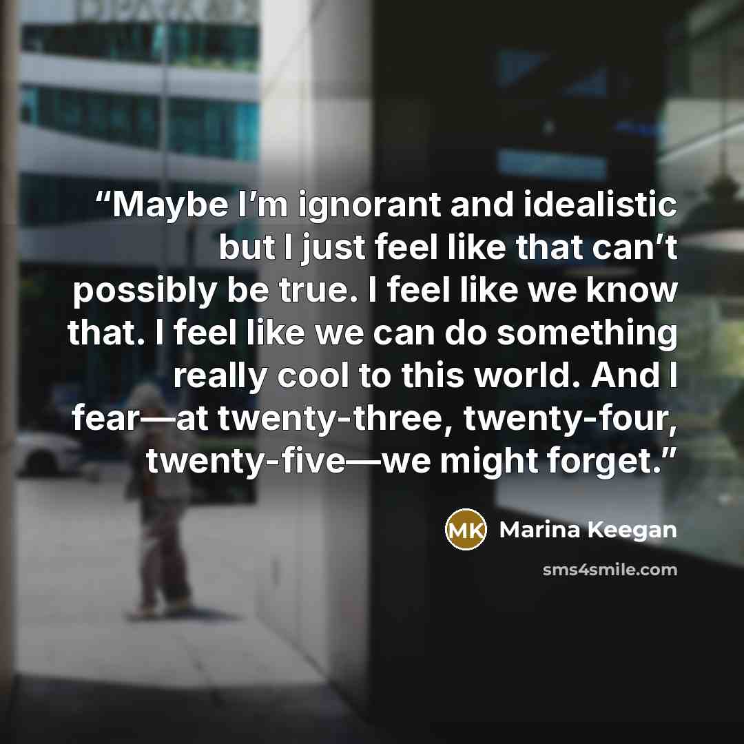 “Maybe I’m ignorant and idealistic but I just feel like that can’t possibly be true. I feel like we know that. I feel like we can do something really cool to this world. And I fear—at twenty-three, twenty-four, twenty-five—we might forget.” quote by Marina Keegan