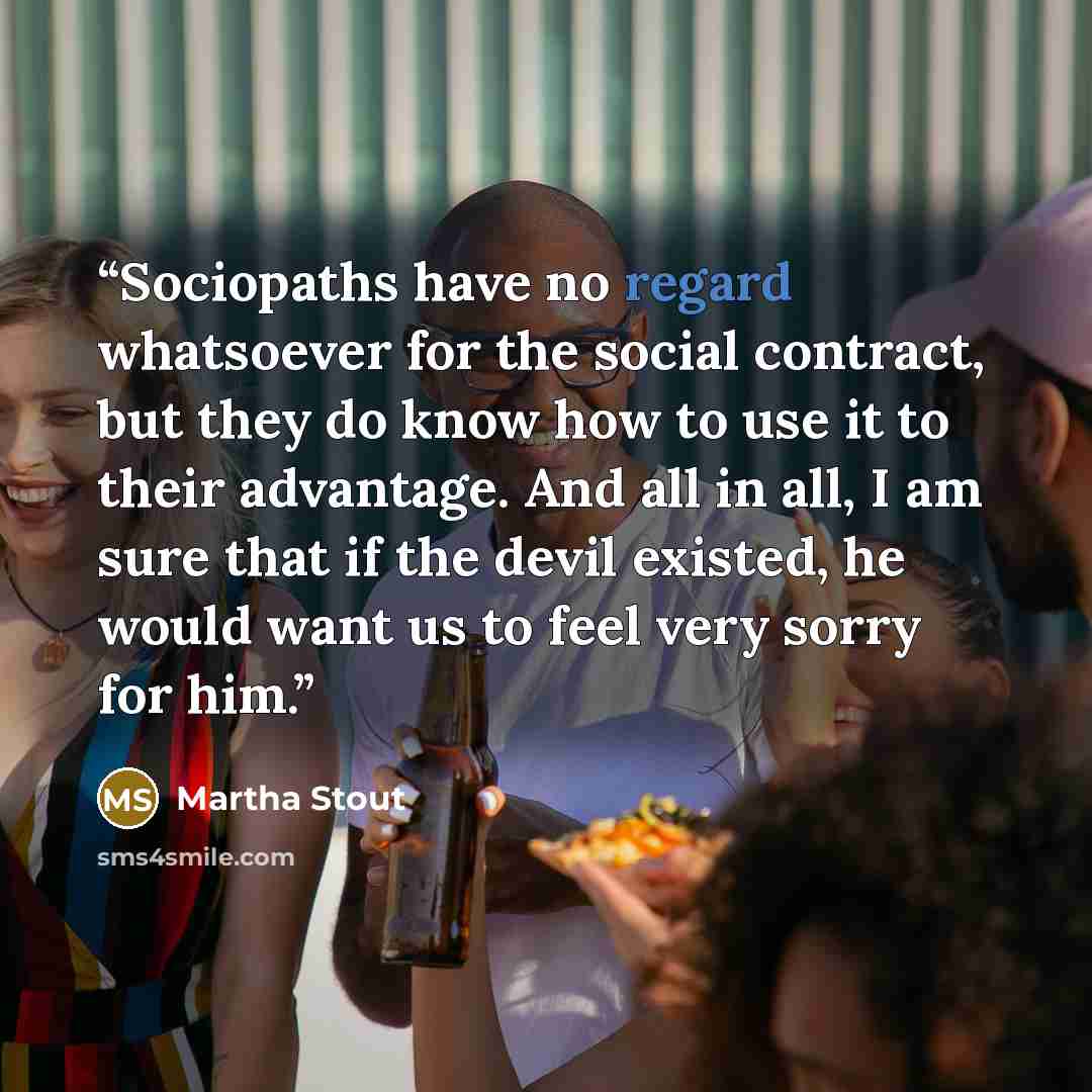 “Sociopaths have no regard whatsoever for the social contract, but they do know how to use it to their advantage. And all in all, I am sure that if the devil existed, he would want us to feel very sorry for him.” quote by Martha Stout