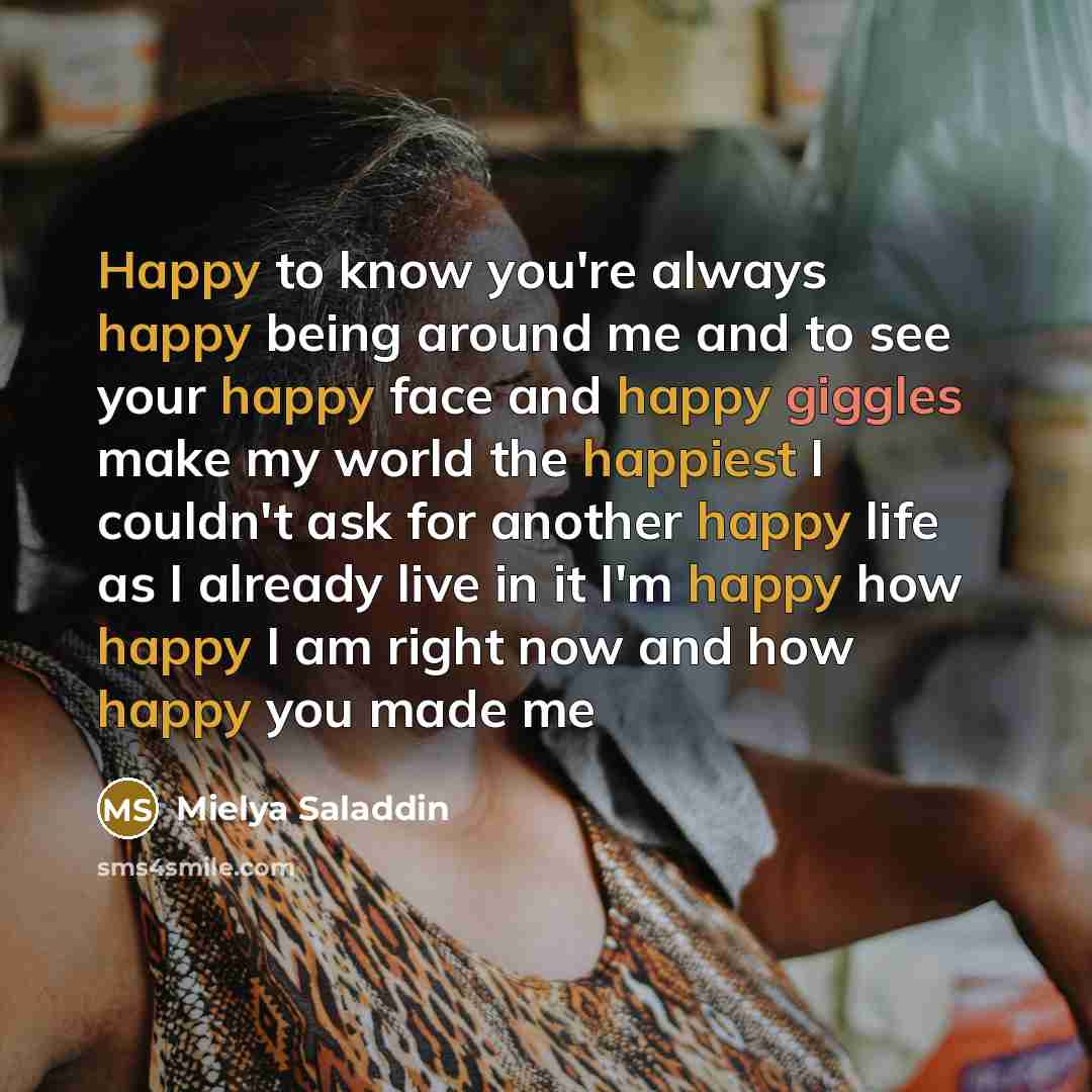 “Happy to know you're always happy being around me and to see your happy face and happy giggles make my world the happiest I couldn't ask for another happy life as I already live in it I'm happy how happy I am right now and how happy you made me” quote by Mielya Saladdin