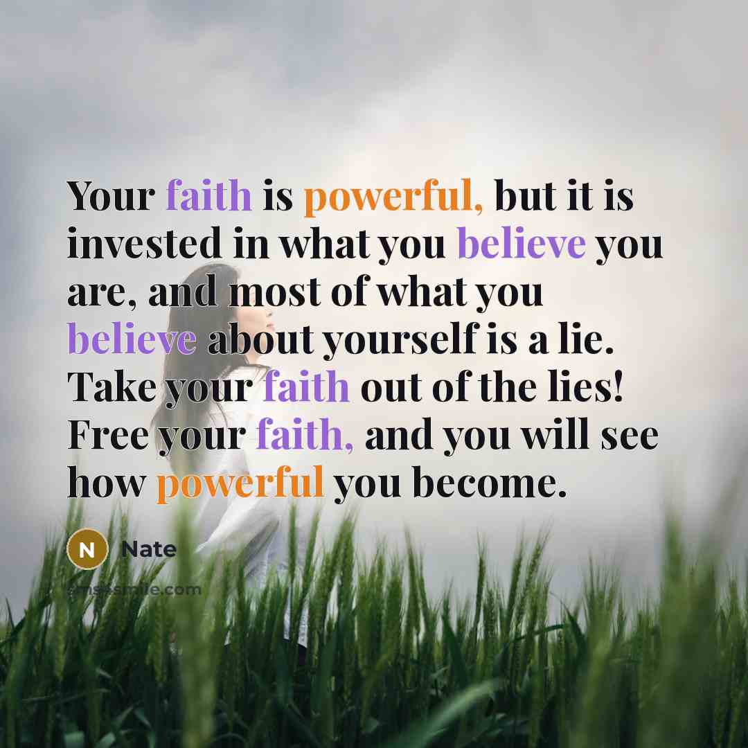“Your faith is powerful, but it is invested in what you believe you are, and most of what you believe about yourself is a lie. Take your faith out of the lies! Free your faith, and you will see how powerful you become.” quote by Nate