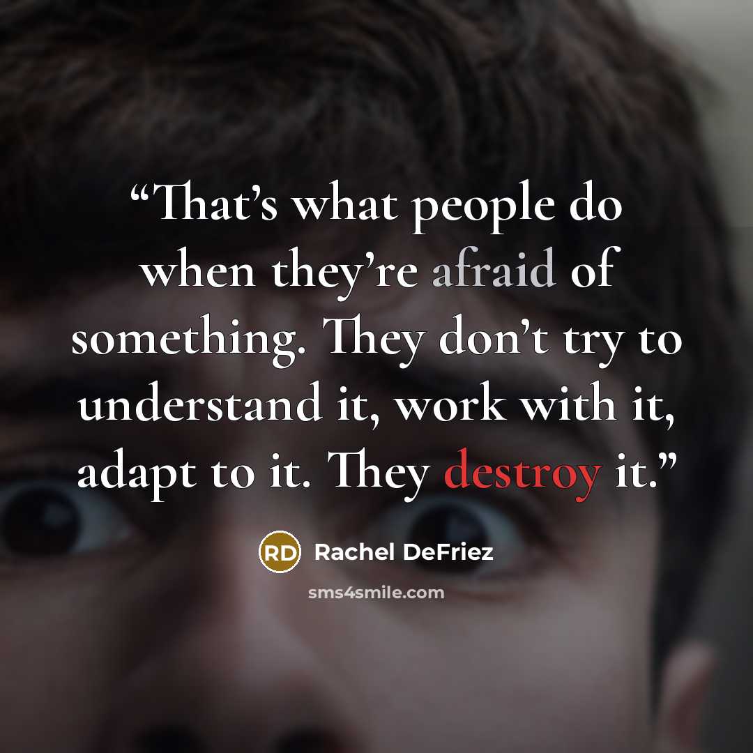 “That’s what people do when they’re afraid of something. They don’t try to understand it, work with it, adapt to it. They destroy it.” quote by Rachel DeFriez