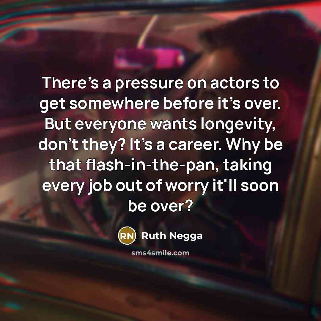 “There's a pressure on actors to get somewhere before it's over. But everyone wants longevity, don't they? It's a career. Why be that flash-in-the-pan, taking every job out of worry it'll soon be over?” quote by Ruth Negga