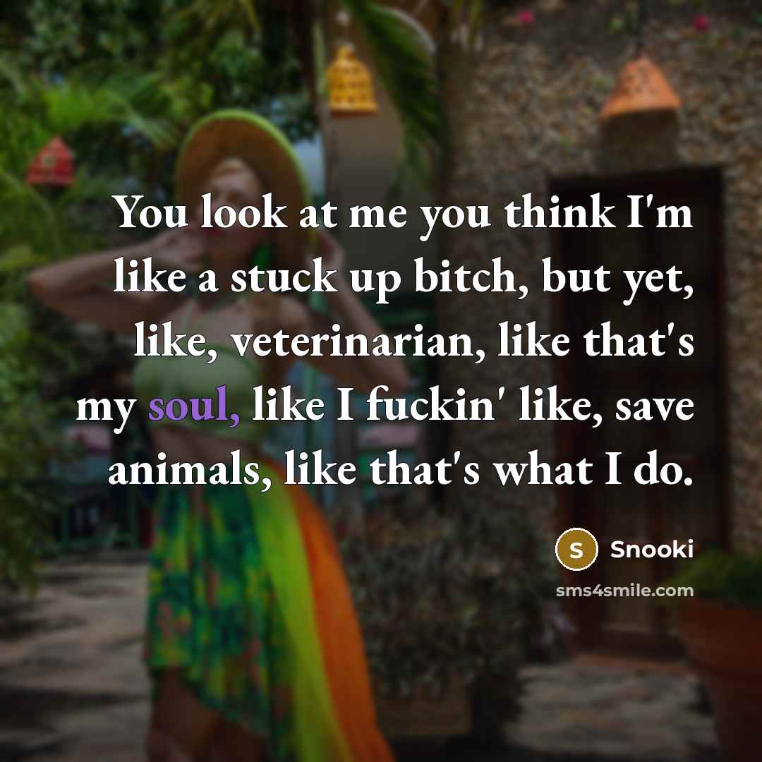 “You look at me you think I'm like a stuck up bitch, but yet, like, veterinarian, like that's my soul, like I fuckin' like, save animals, like that's what I do.” quote by Snooki