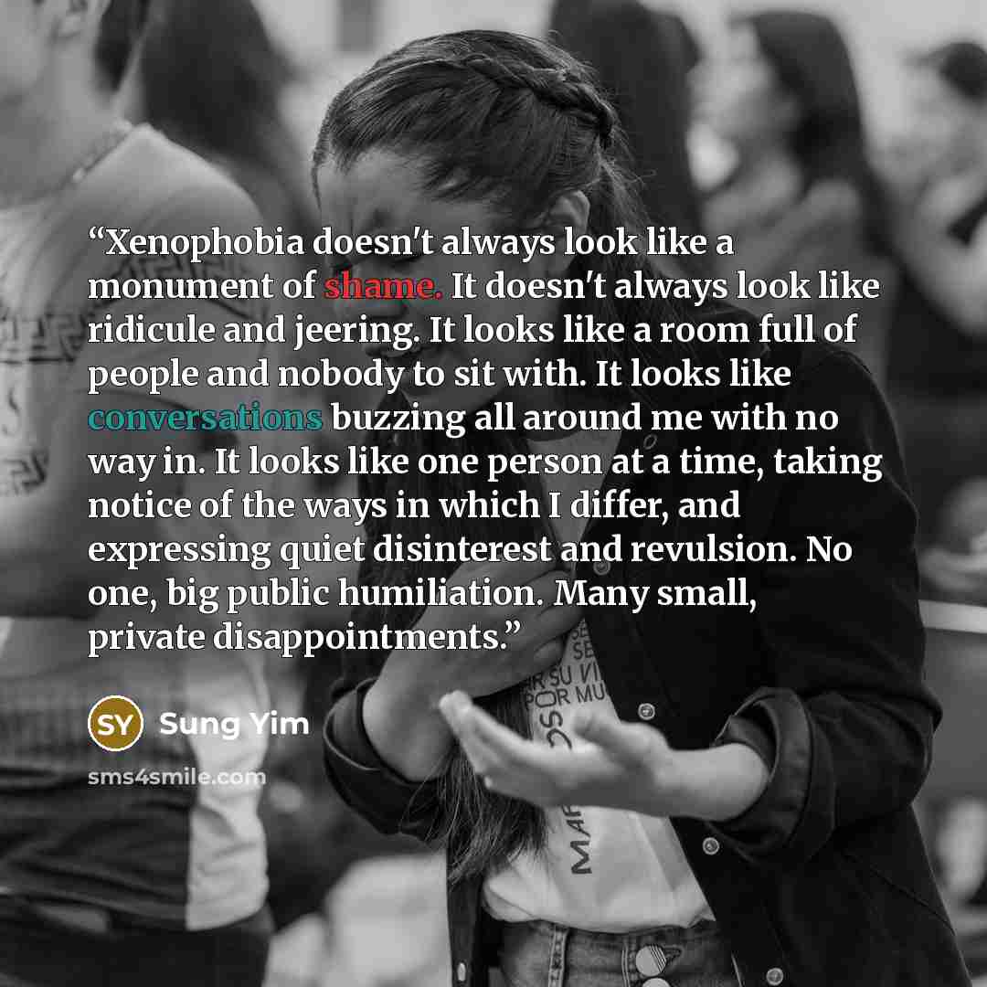 “Xenophobia doesn't always look like a monument of shame. It doesn't always look like ridicule and jeering. It looks like a room full of people and nobody to sit with. It looks like conversations buzzing all around me with no way in. It looks like one person at a time, taking notice of the ways in…” quote by Sung Yim