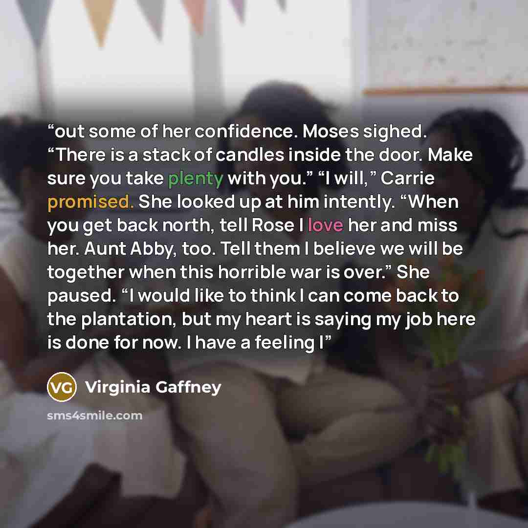 “out some of her confidence. Moses sighed. “There is a stack of candles inside the door. Make sure you take plenty with you.” “I will,” Carrie promised. She looked up at him intently. “When you get back north, tell Rose I love her and miss her. Aunt Abby, too. Tell them I believe we will be…” quote by Virginia Gaffney