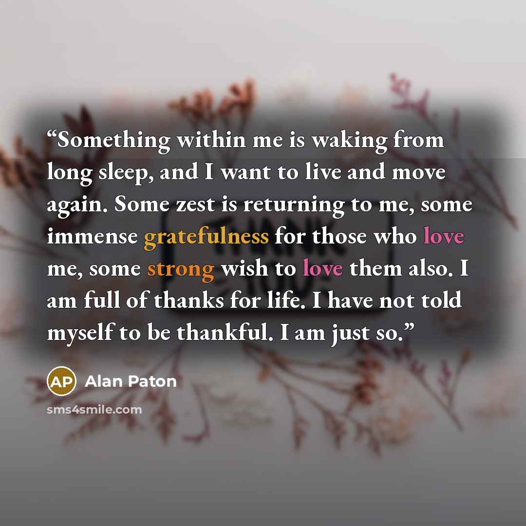“Something within me is waking from long sleep, and I want to live and move again. Some zest is returning to me, some immense gratefulness for those who love me, some strong wish to love them also. I am full of thanks for life. I have not told myself to be thankful. I am just so.” quote by Alan Paton