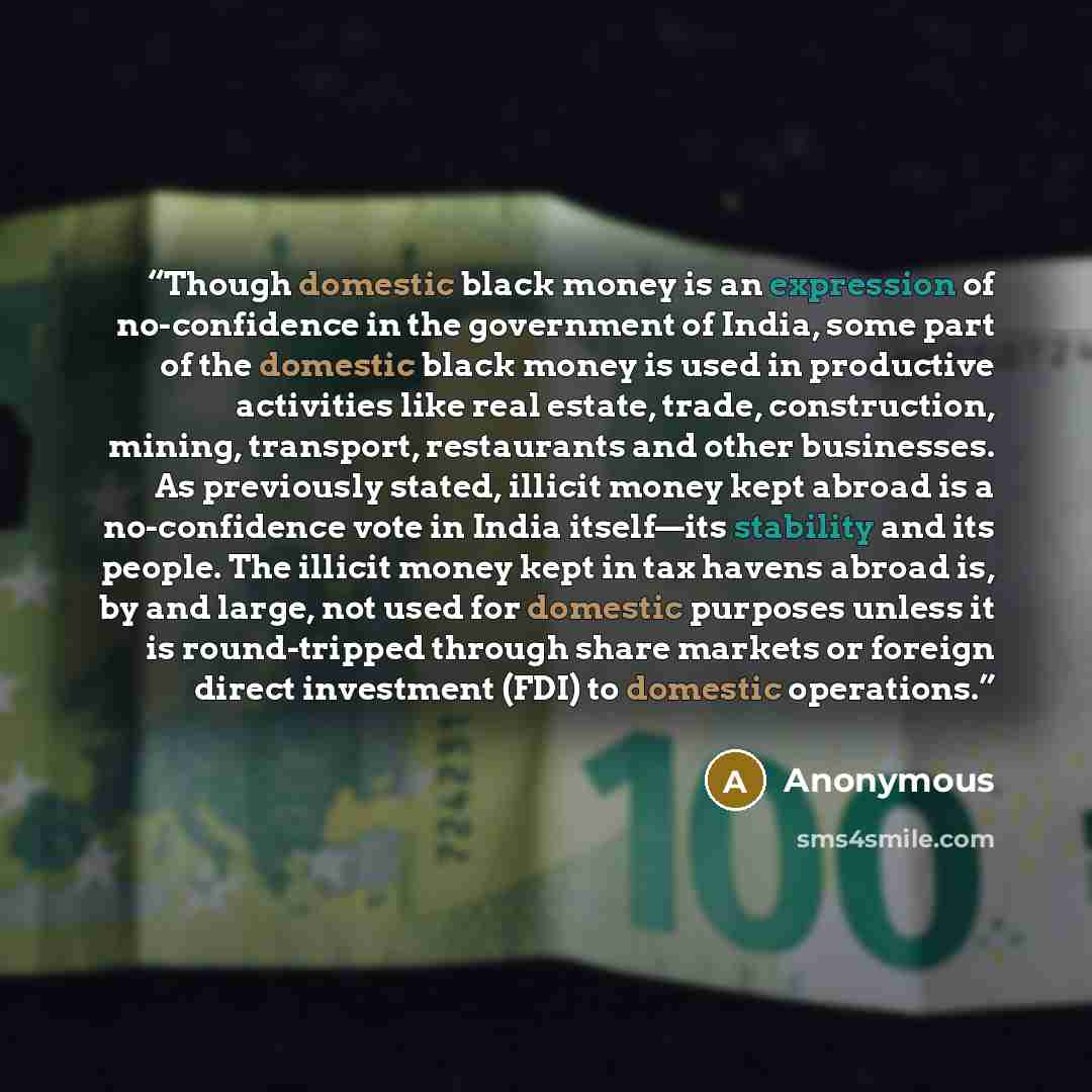 “Though domestic black money is an expression of no-confidence in the government of India, some part of the domestic black money is used in productive activities like real estate, trade, construction, mining, transport, restaurants and other businesses. As previously stated, illicit money kept…” quote by Anonymous
