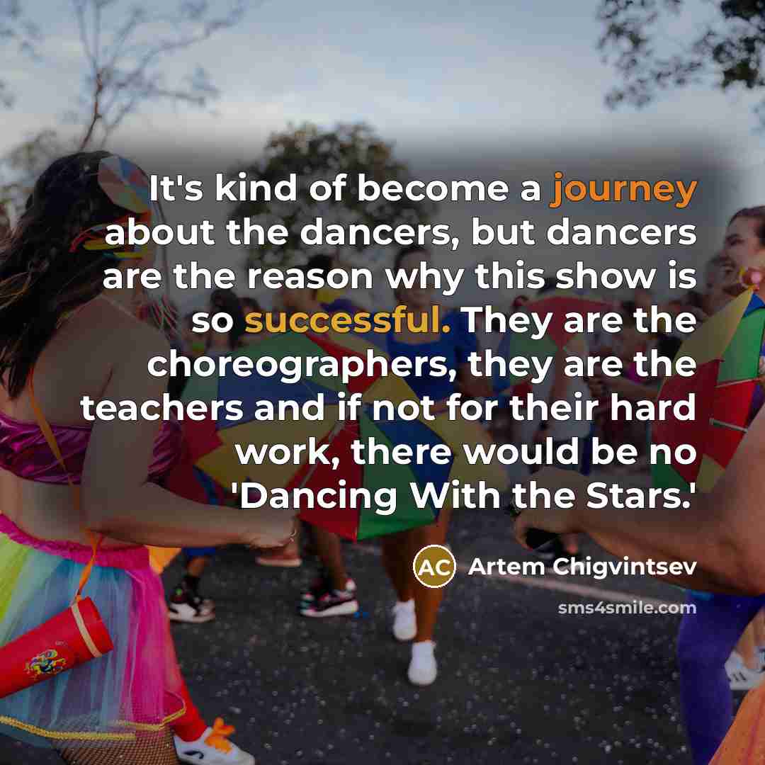 “It's kind of become a journey about the dancers, but dancers are the reason why this show is so successful. They are the choreographers, they are the teachers and if not for their hard work, there would be no 'Dancing With the Stars.'” quote by Artem Chigvintsev