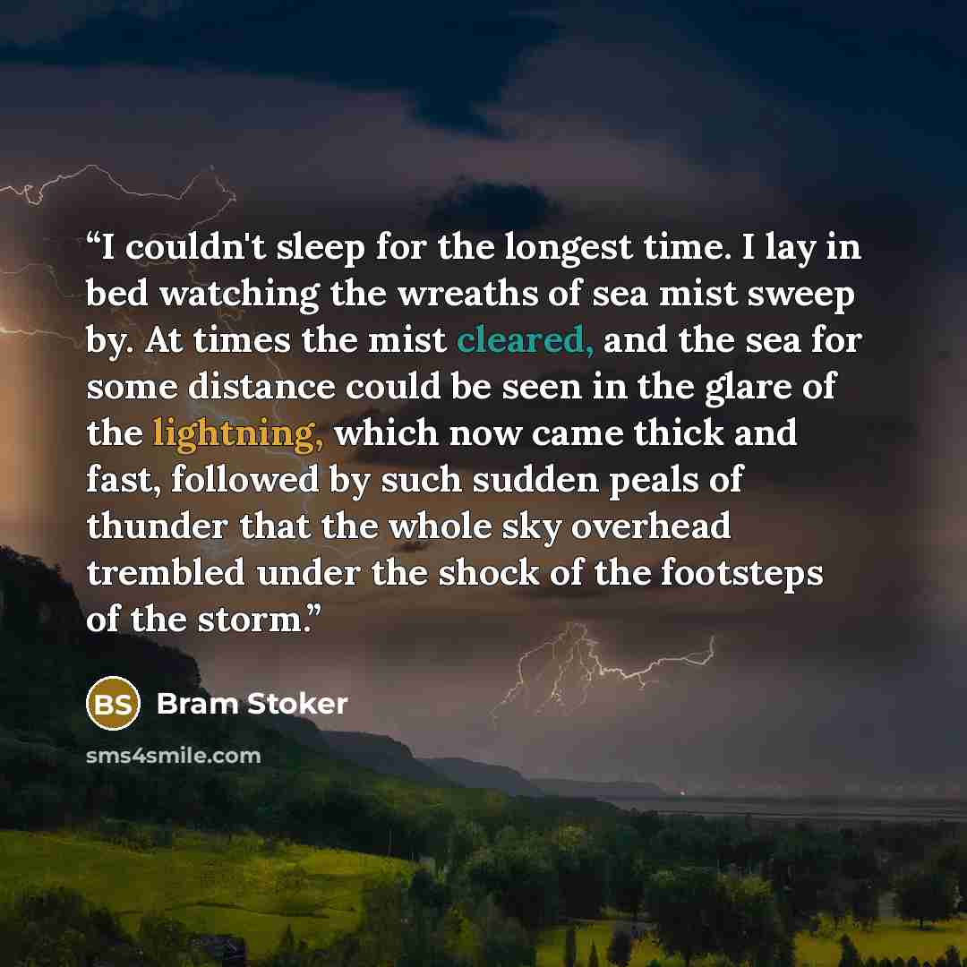 “I couldn't sleep for the longest time. I lay in bed watching the wreaths of sea mist sweep by. At times the mist cleared, and the sea for some distance could be seen in the glare of the lightning, which now came thick and fast, followed by such sudden peals of thunder that the whole sky overhead…” quote by Bram Stoker