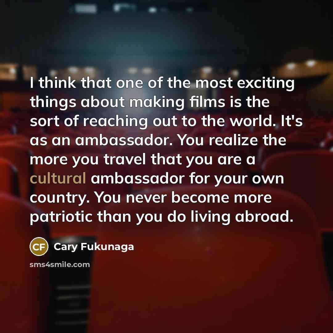“I think that one of the most exciting things about making films is the sort of reaching out to the world. It's as an ambassador. You realize the more you travel that you are a cultural ambassador for your own country. You never become more patriotic than you do living abroad.” quote by Cary Fukunaga