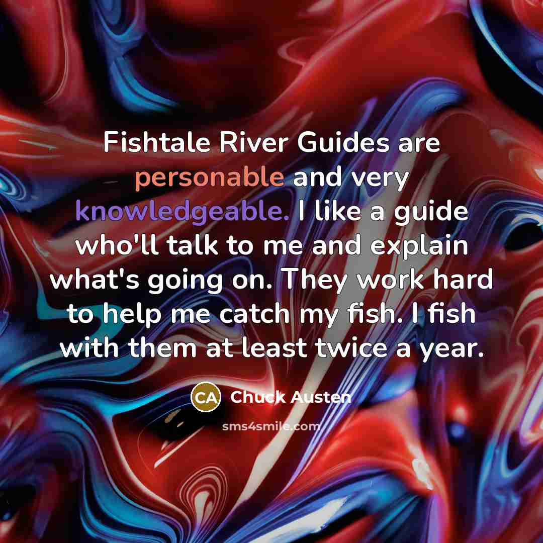 “Fishtale River Guides are personable and very knowledgeable. I like a guide who'll talk to me and explain what's going on. They work hard to help me catch my fish. I fish with them at least twice a year.” quote by Chuck Austen