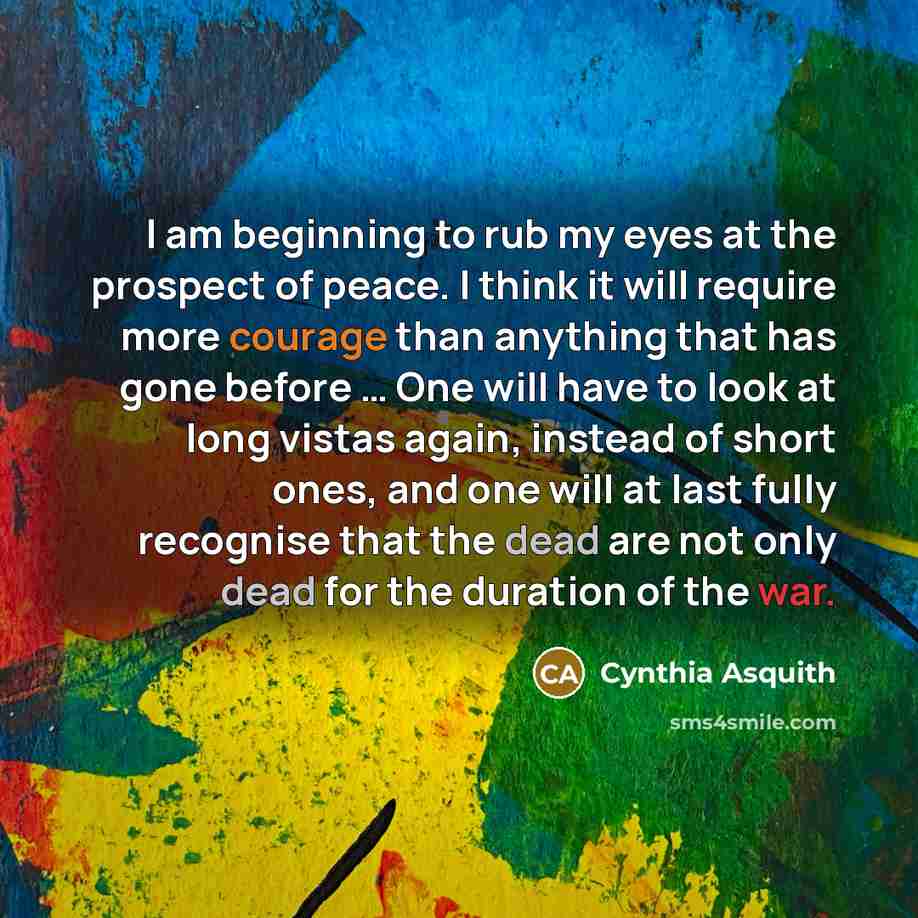 “I am beginning to rub my eyes at the prospect of peace. I think it will require more courage than anything that has gone before … One will have to look at long vistas again, instead of short ones, and one will at last fully recognise that the dead are not only dead for the duration of the war.” quote by Cynthia Asquith