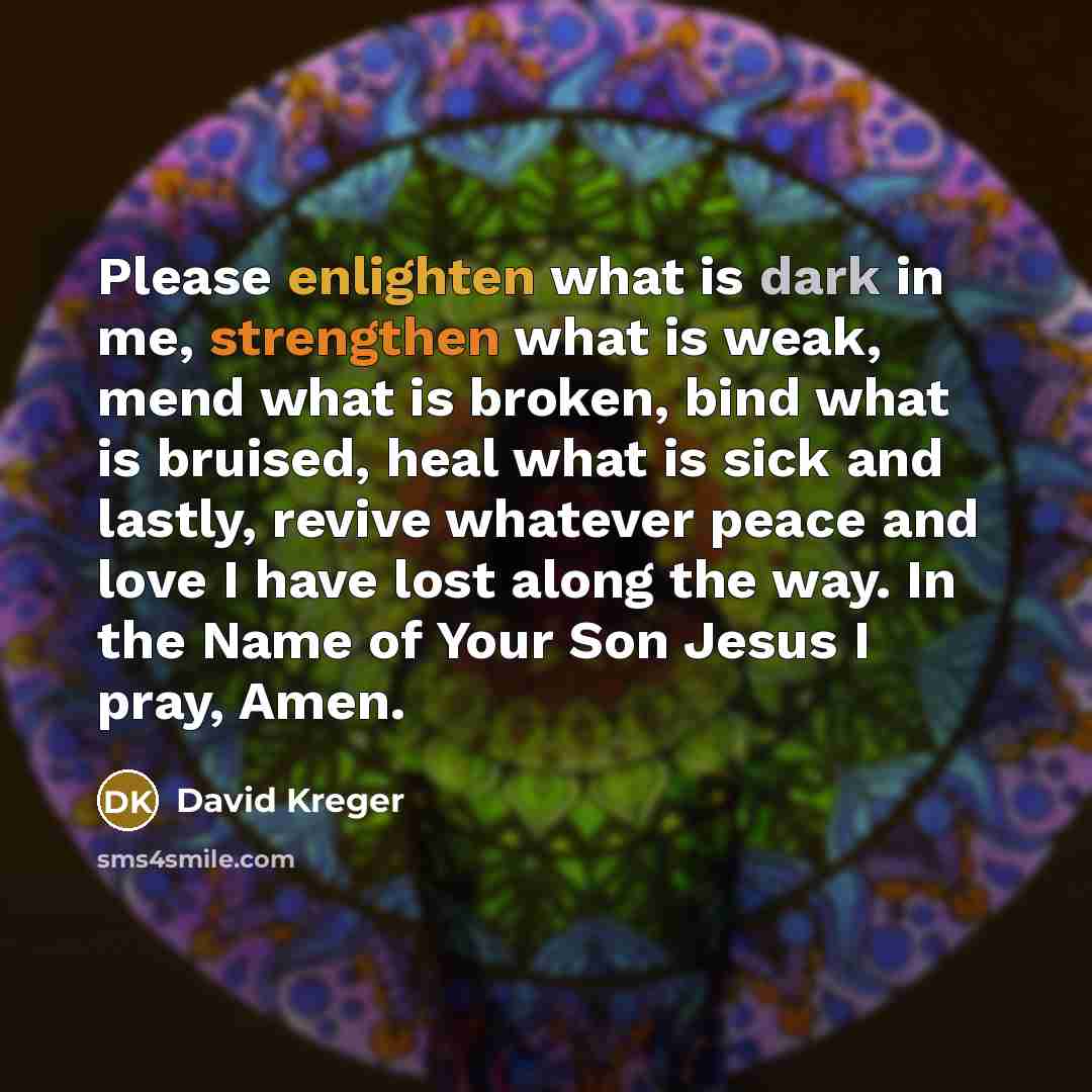 “Please enlighten what is dark in me, strengthen what is weak, mend what is broken, bind what is bruised, heal what is sick and lastly, revive whatever peace and love I have lost along the way. In the Name of Your Son Jesus I pray, Amen.” quote by David Kreger