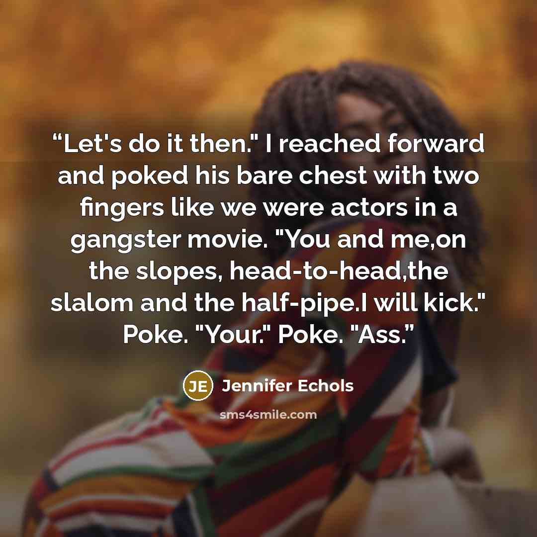 “Let's do it then." I reached forward and poked his bare chest with two fingers like we were actors in a gangster movie. "You and me,on the slopes, head-to-head,the slalom and the half-pipe.I will kick." Poke. "Your." Poke. "Ass.” quote by Jennifer Echols