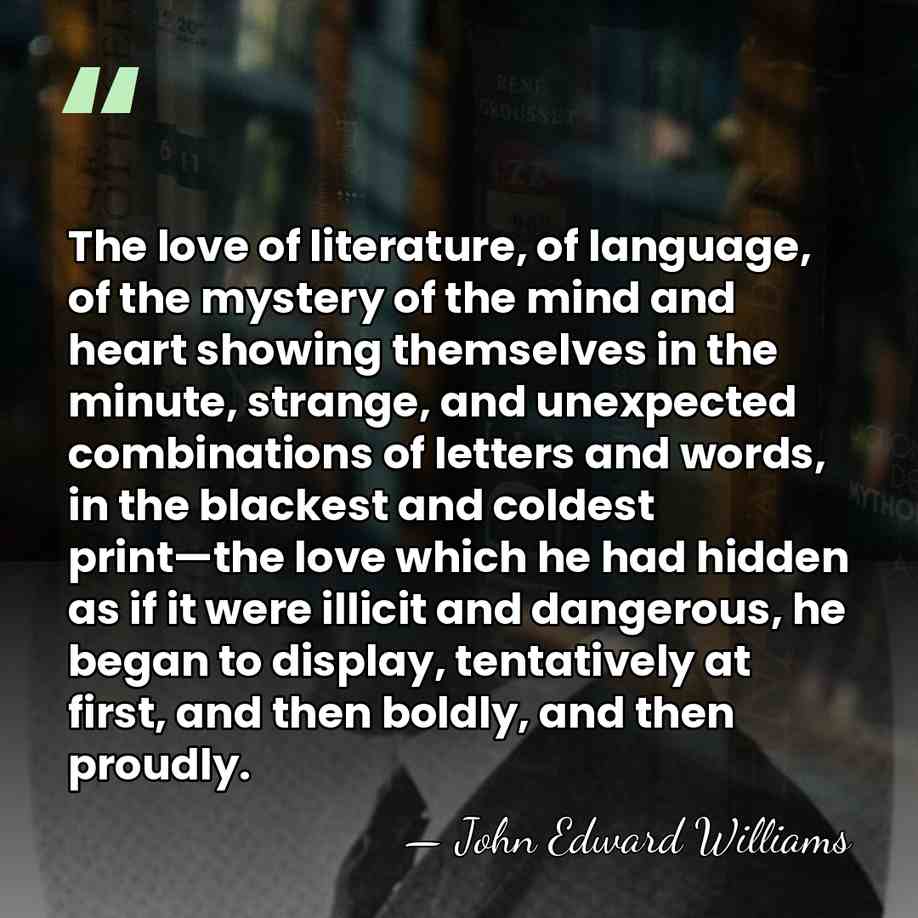 The love of literature, of language, of the mystery of the mind&hellip; - John Edward Williams
