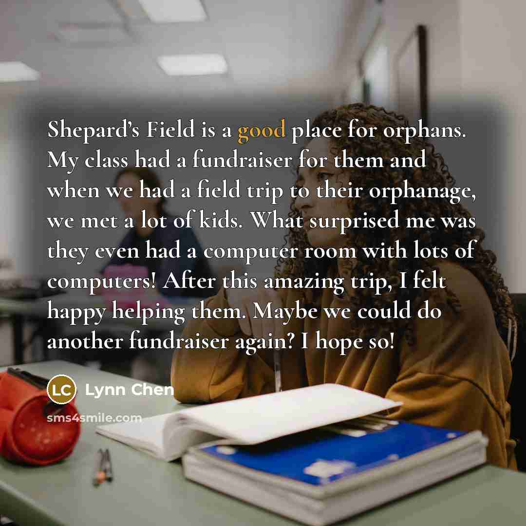 “Shepard’s Field is a good place for orphans. My class had a fundraiser for them and when we had a field trip to their orphanage, we met a lot of kids. What surprised me was they even had a computer room with lots of computers! After this amazing trip, I felt happy helping them. Maybe we could do…” quote by Lynn Chen