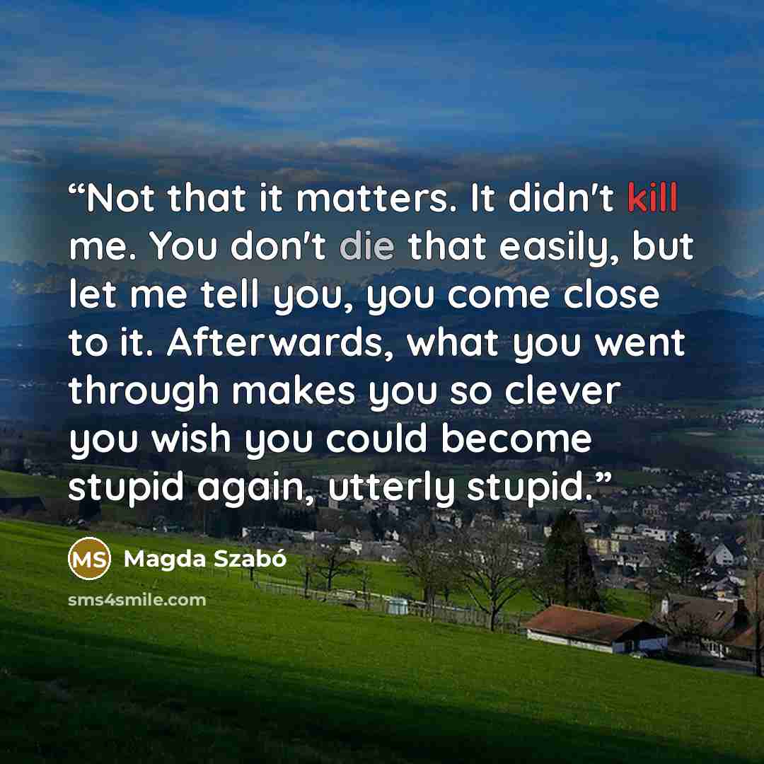 “Not that it matters. It didn't kill me. You don't die that easily, but let me tell you, you come close to it. Afterwards, what you went through makes you so clever you wish you could become stupid again, utterly stupid.” quote by Magda Szabó