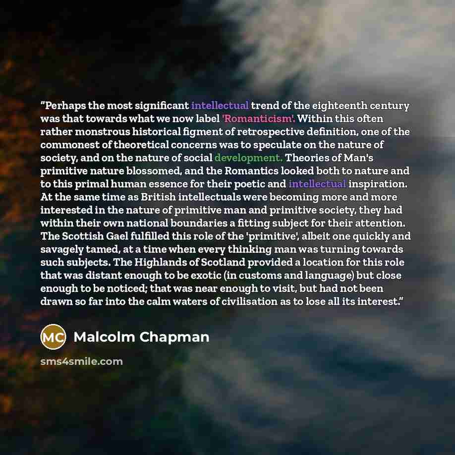 “Perhaps the most significant intellectual trend of the eighteenth century was that towards what we now label 'Romanticism'. Within this often rather monstrous historical figment of retrospective definition, one of the commonest of theoretical concerns was to speculate on the nature of society, and…” quote by Malcolm Chapman