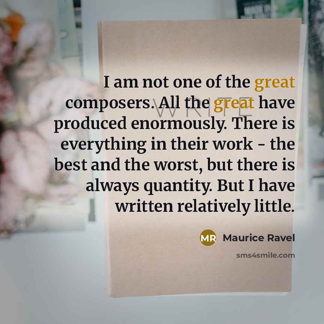 “I am not one of the great composers. All the great have produced enormously. There is everything in their work - the best and the worst, but there is always quantity. But I have written relatively little.” quote by Maurice Ravel