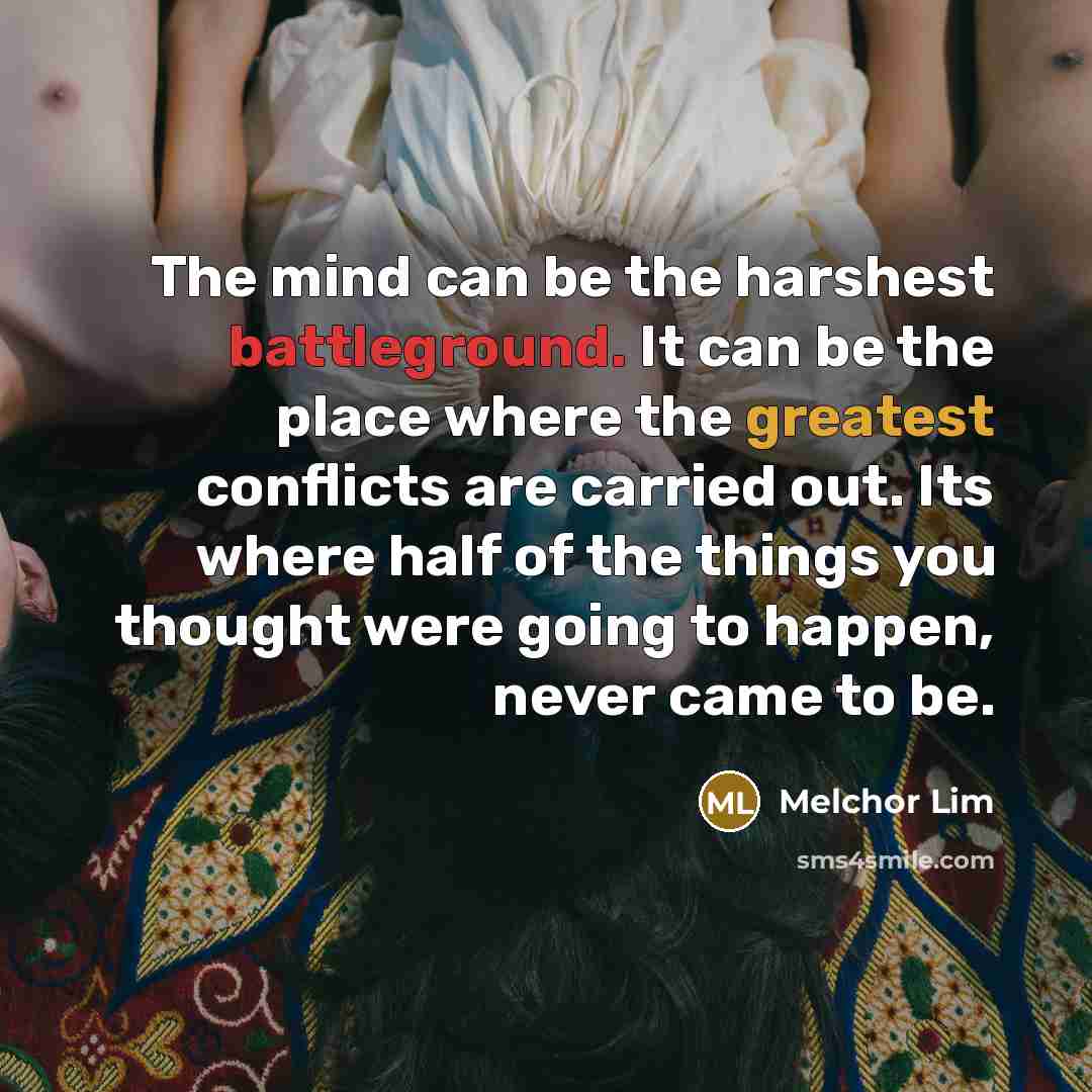 “The mind can be the harshest battleground. It can be the place where the greatest conflicts are carried out. Its where half of the things you thought were going to happen, never came to be.” quote by Melchor Lim