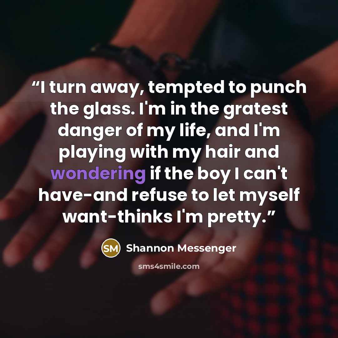 “I turn away, tempted to punch the glass. I'm in the gratest danger of my life, and I'm playing with my hair and wondering if the boy I can't have-and refuse to let myself want-thinks I'm pretty.” quote by Shannon Messenger