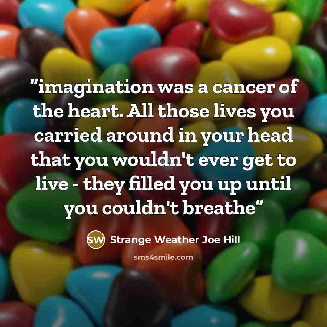 “imagination was a cancer of the heart. All those lives you carried around in your head that you wouldn't ever get to live - they filled you up until you couldn't breathe” quote by Strange Weather Joe Hill