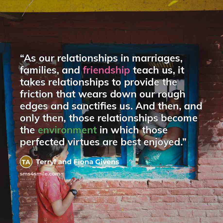 “As our relationships in marriages, families, and friendship teach us, it takes relationships to provide the friction that wears down our rough edges and sanctifies us. And then, and only then, those relationships become the environment in which those perfected virtues are best enjoyed.” quote by Terryl and Fiona Givens