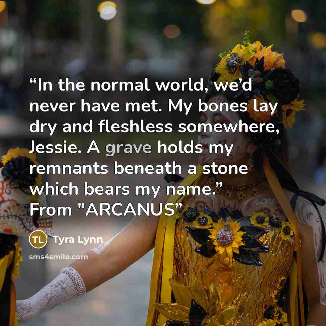 “In the normal world, we’d never have met. My bones lay dry and fleshless somewhere, Jessie. A grave holds my remnants beneath a stone which bears my name.” From "ARCANUS” quote by Tyra Lynn