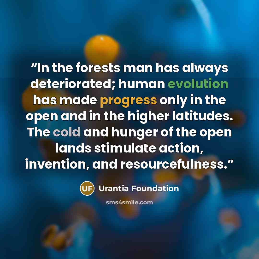 “In the forests man has always deteriorated; human evolution has made progress only in the open and in the higher latitudes. The cold and hunger of the open lands stimulate action, invention, and resourcefulness.” quote by Urantia Foundation