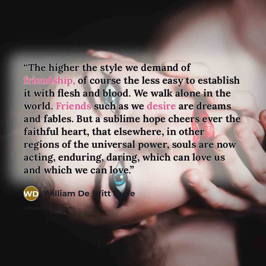 “The higher the style we demand of friendship, of course the less easy to establish it with flesh and blood. We walk alone in the world. Friends such as we desire are dreams and fables. But a sublime hope cheers ever the faithful heart, that elsewhere, in other regions of the universal power, souls…” quote by William De Witt Hyde