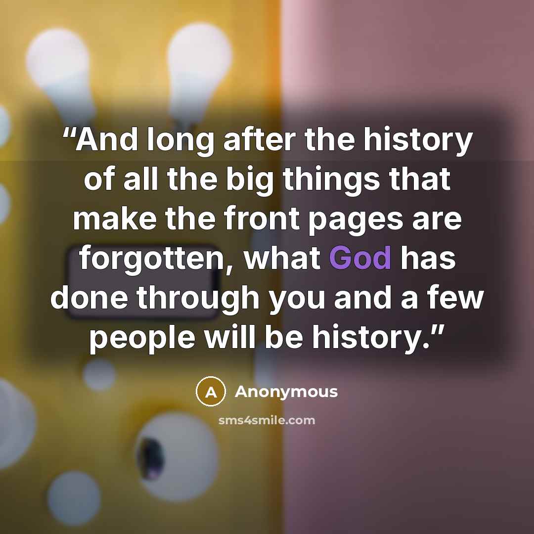 “And long after the history of all the big things that make the front pages are forgotten, what God has done through you and a few people will be history.” quote by Anonymous