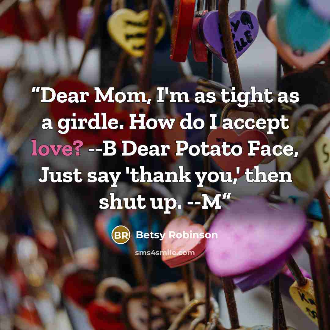 “Dear Mom, I'm as tight as a girdle. How do I accept love? --B Dear Potato Face, Just say 'thank you,' then shut up. --M” quote by Betsy Robinson