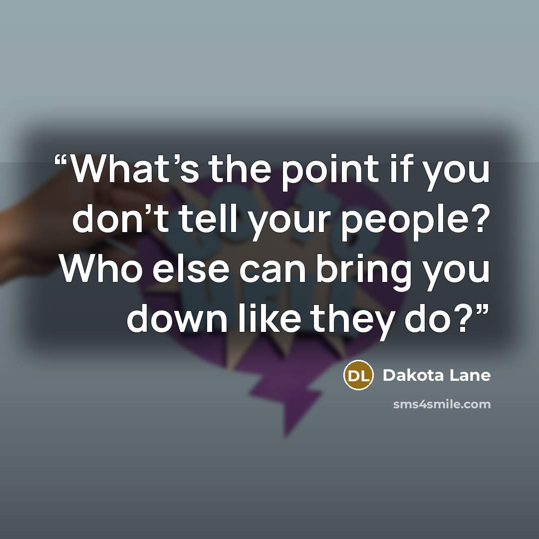 “What's the point if you don't tell your people? Who else can bring you down like they do?” quote by Dakota Lane