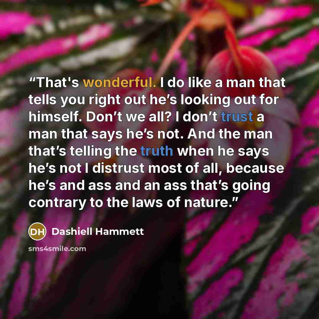 “That's wonderful. I do like a man that tells you right out he’s looking out for himself. Don’t we all? I don’t trust a man that says he’s not. And the man that’s telling the truth when he says he’s not I distrust most of all, because he’s and ass and an ass that’s going contrary to the laws of…” quote by Dashiell Hammett