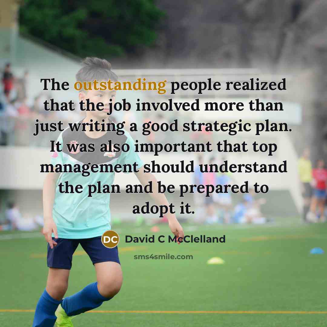 “The outstanding people realized that the job involved more than just writing a good strategic plan. It was also important that top management should understand the plan and be prepared to adopt it.” quote by David C McClelland