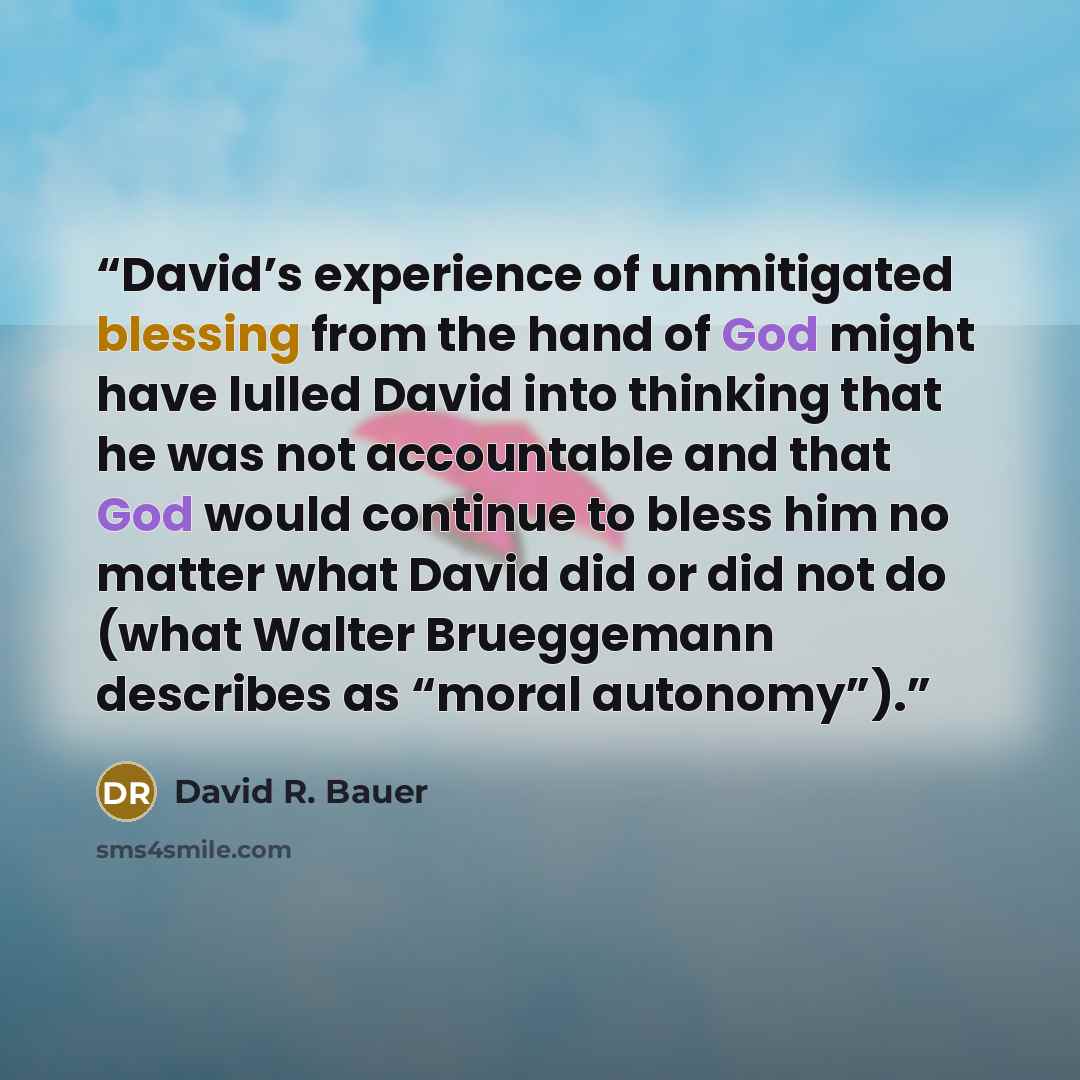 “David’s experience of unmitigated blessing from the hand of God might have lulled David into thinking that he was not accountable and that God would continue to bless him no matter what David did or did not do (what Walter Brueggemann describes as “moral autonomy”).” quote by David R. Bauer