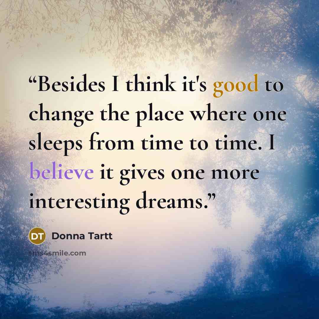“Besides I think it's good to change the place where one sleeps from time to time. I believe it gives one more interesting dreams.” quote by Donna Tartt