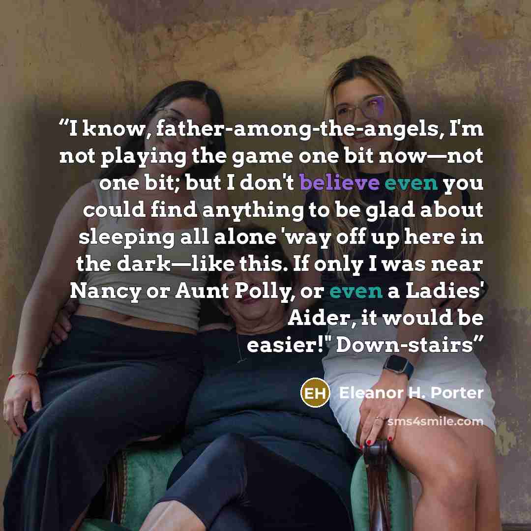 “I know, father-among-the-angels, I'm not playing the game one bit now—not one bit; but I don't believe even you could find anything to be glad about sleeping all alone 'way off up here in the dark—like this. If only I was near Nancy or Aunt Polly, or even a Ladies' Aider, it would be easier!"…” quote by Eleanor H. Porter