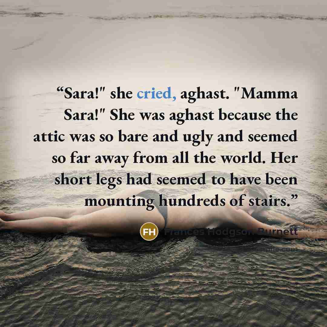 “Sara!" she cried, aghast. "Mamma Sara!" She was aghast because the attic was so bare and ugly and seemed so far away from all the world. Her short legs had seemed to have been mounting hundreds of stairs.” quote by Frances Hodgson Burnett