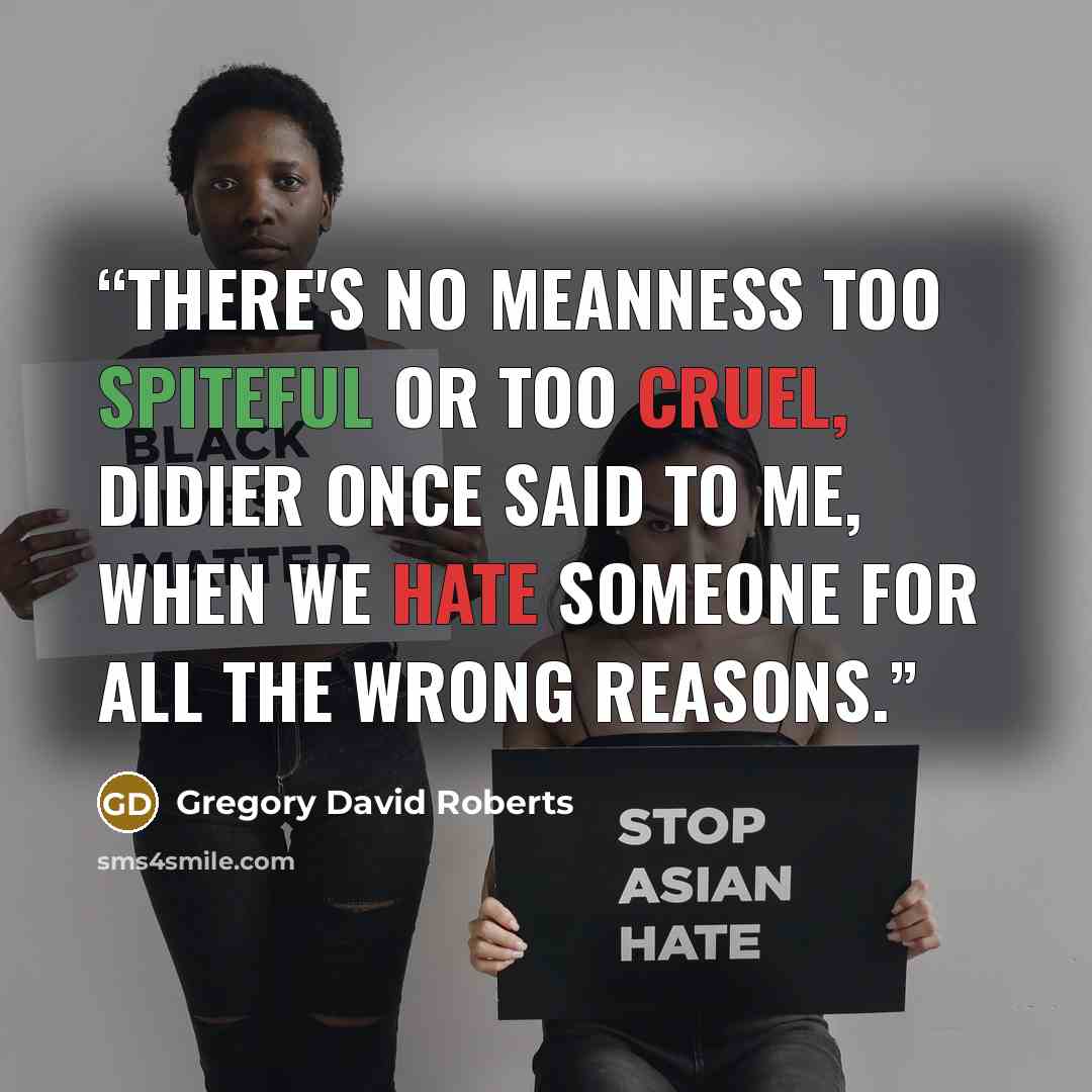 “There's no meanness too spiteful or too cruel, Didier once said to me, when we hate someone for all the wrong reasons.” quote by Gregory David Roberts