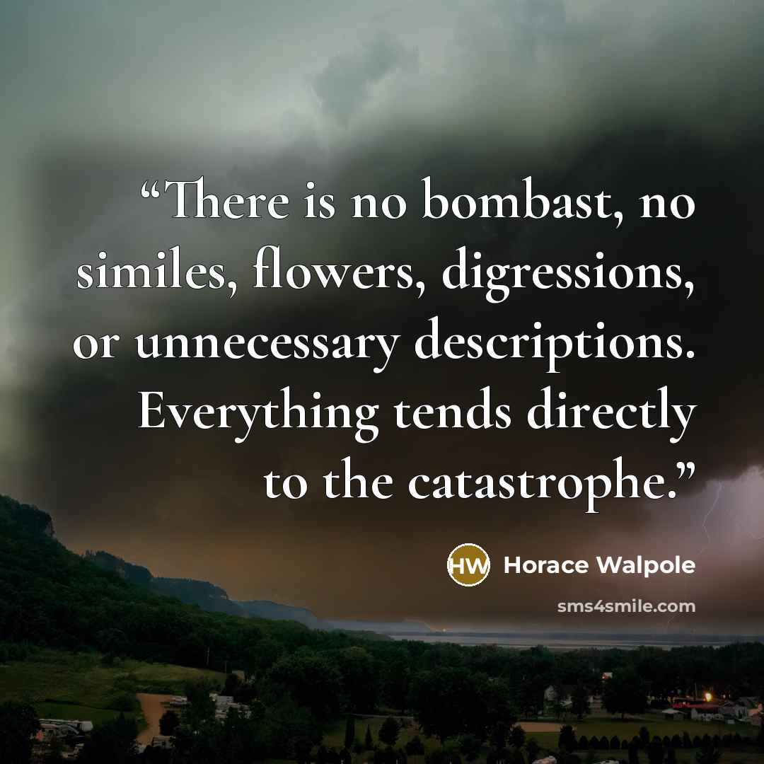 “There is no bombast, no similes, flowers, digressions, or unnecessary descriptions. Everything tends directly to the catastrophe.” quote by Horace Walpole