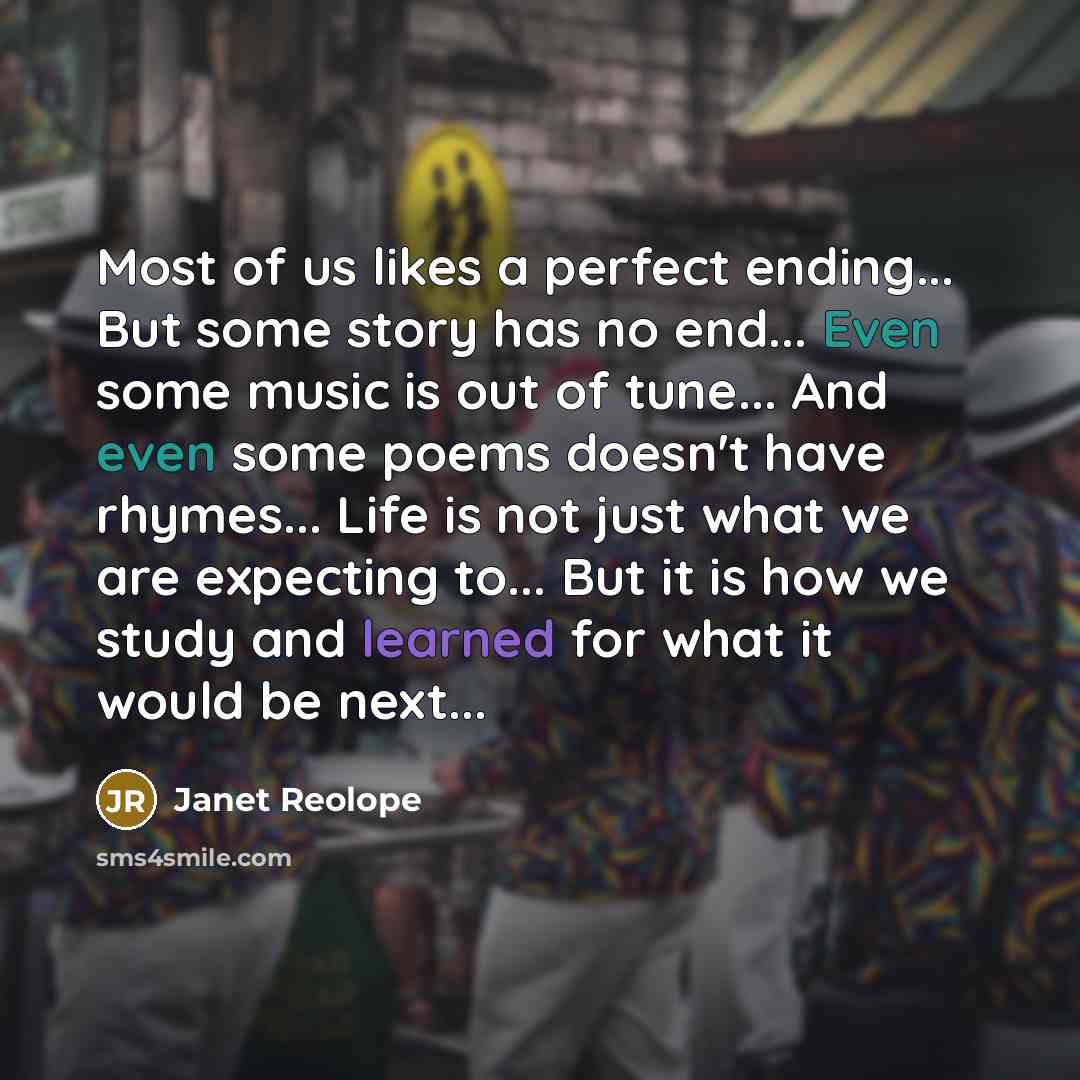 “Most of us likes a perfect ending... But some story has no end... Even some music is out of tune... And even some poems doesn't have rhymes... Life is not just what we are expecting to... But it is how we study and learned for what it would be next...” quote by Janet Reolope