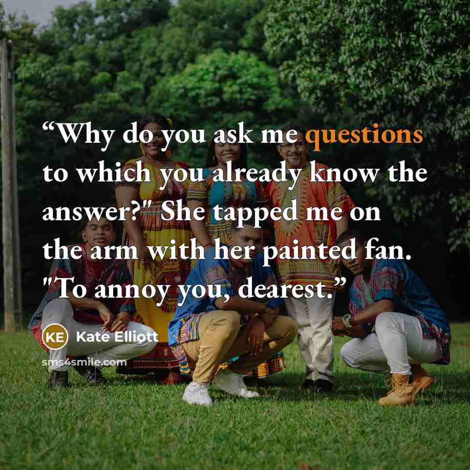 “Why do you ask me questions to which you already know the answer?" She tapped me on the arm with her painted fan. "To annoy you, dearest.” quote by Kate Elliott